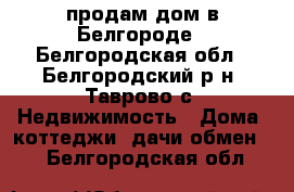 продам дом в Белгороде - Белгородская обл., Белгородский р-н, Таврово с. Недвижимость » Дома, коттеджи, дачи обмен   . Белгородская обл.